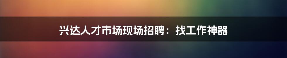 兴达人才市场现场招聘：找工作神器