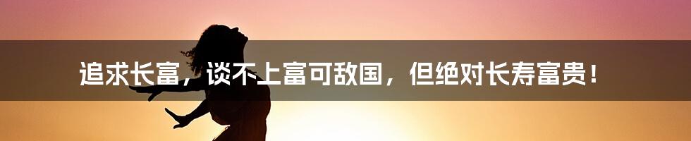 追求长富，谈不上富可敌国，但绝对长寿富贵！