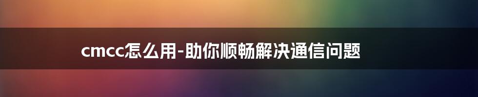 cmcc怎么用-助你顺畅解决通信问题