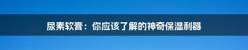 尿素软膏：你应该了解的神奇保湿利器