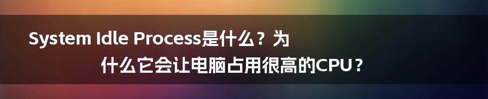 System Idle Process是什么？为什么它会让电脑占用很高的CPU？