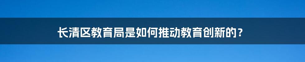 长清区教育局是如何推动教育创新的？