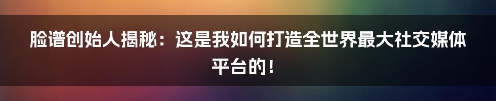 脸谱创始人揭秘：这是我如何打造全世界最大社交媒体平台的！