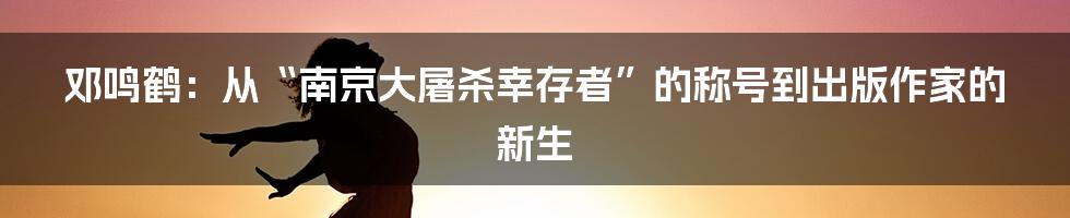 邓鸣鹤：从“南京大屠杀幸存者”的称号到出版作家的新生