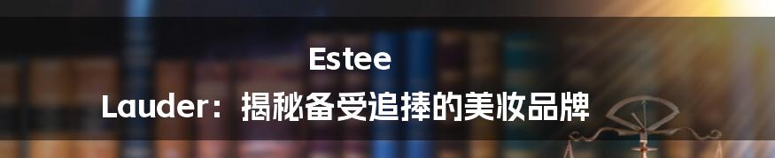 Estee Lauder：揭秘备受追捧的美妆品牌