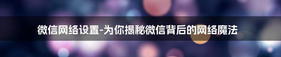 微信网络设置-为你揭秘微信背后的网络魔法