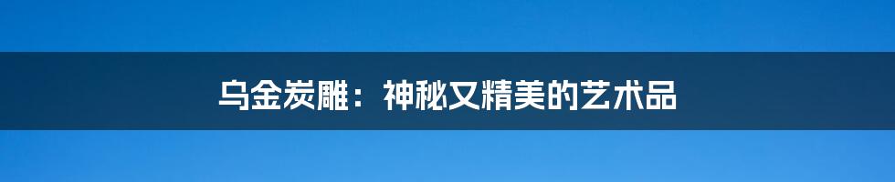 乌金炭雕：神秘又精美的艺术品