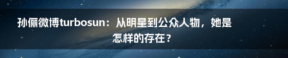 孙俪微博turbosun：从明星到公众人物，她是怎样的存在？