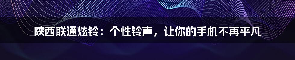 陕西联通炫铃：个性铃声，让你的手机不再平凡