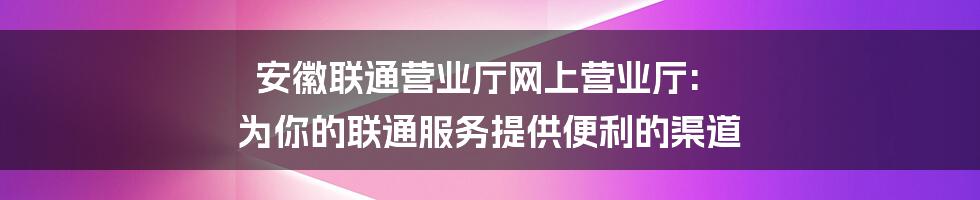 安徽联通营业厅网上营业厅: 为你的联通服务提供便利的渠道