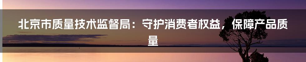 北京市质量技术监督局：守护消费者权益，保障产品质量