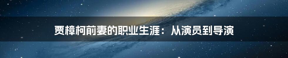 贾樟柯前妻的职业生涯：从演员到导演