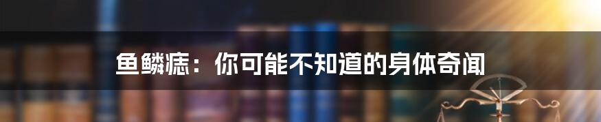 鱼鳞痣：你可能不知道的身体奇闻