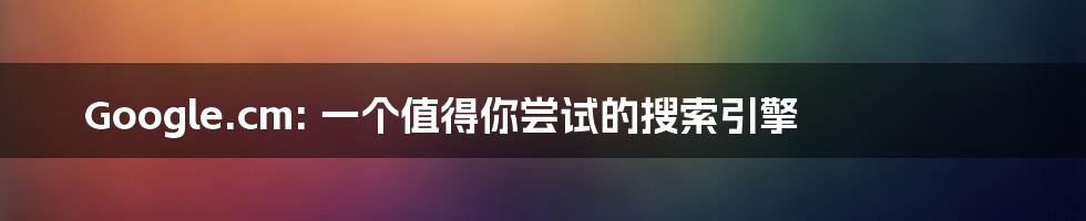 Google.cm: 一个值得你尝试的搜索引擎