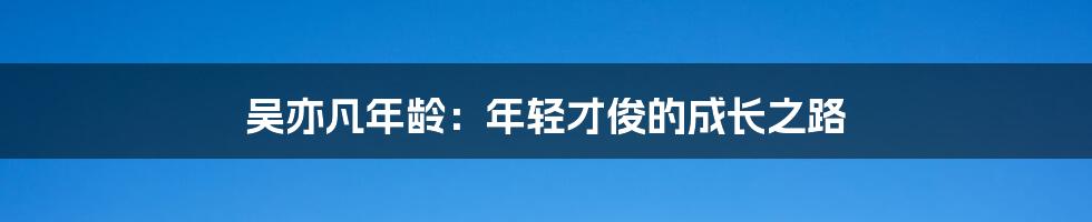 吴亦凡年龄：年轻才俊的成长之路