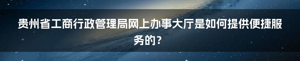 贵州省工商行政管理局网上办事大厅是如何提供便捷服务的？