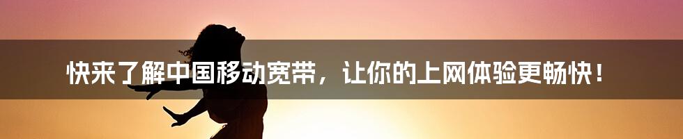 快来了解中国移动宽带，让你的上网体验更畅快！