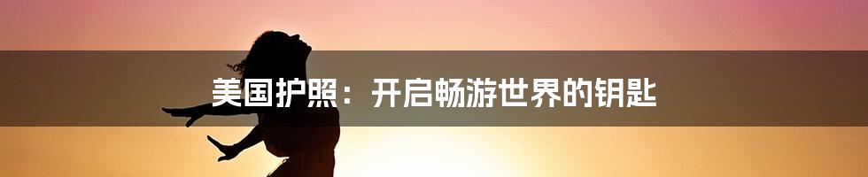 美国护照：开启畅游世界的钥匙