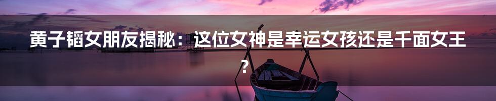 黄子韬女朋友揭秘：这位女神是幸运女孩还是千面女王？