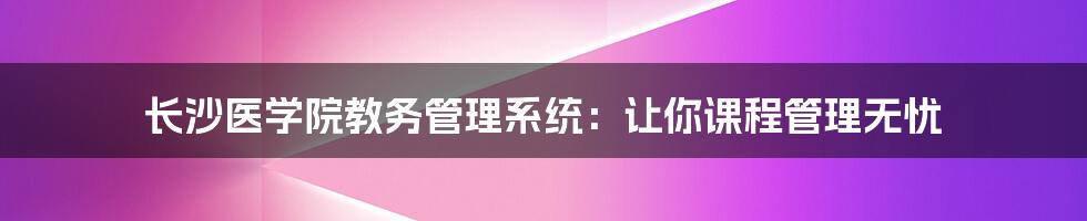 长沙医学院教务管理系统：让你课程管理无忧