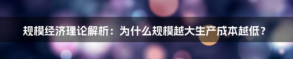 规模经济理论解析：为什么规模越大生产成本越低？