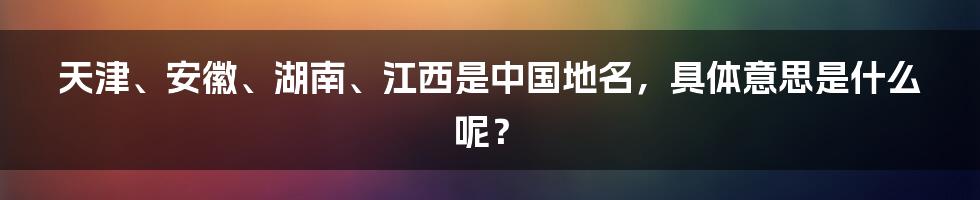 天津、安徽、湖南、江西是中国地名，具体意思是什么呢？