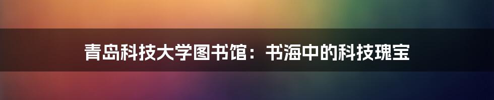 青岛科技大学图书馆：书海中的科技瑰宝