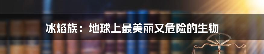 冰焰族：地球上最美丽又危险的生物