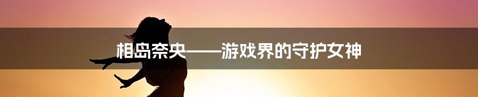 相岛奈央——游戏界的守护女神