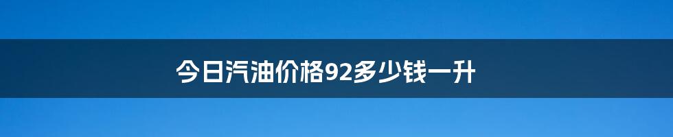 今日汽油价格92多少钱一升