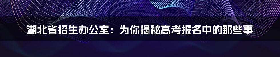 湖北省招生办公室：为你揭秘高考报名中的那些事