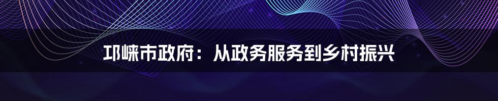 邛崃市政府：从政务服务到乡村振兴