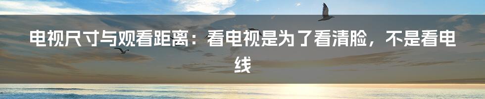 电视尺寸与观看距离：看电视是为了看清脸，不是看电线