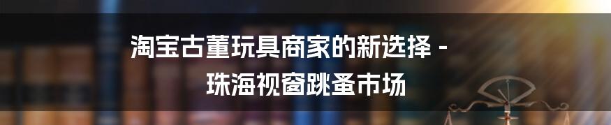 淘宝古董玩具商家的新选择 - 珠海视窗跳蚤市场