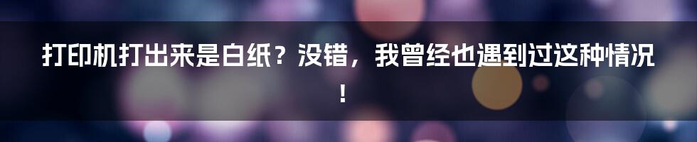 打印机打出来是白纸？没错，我曾经也遇到过这种情况！