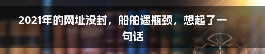 2021年的网址没封，船舶遇瓶颈，想起了一句话