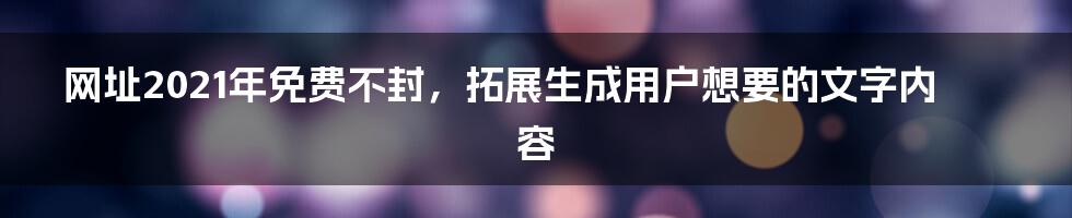 网址2021年免费不封，拓展生成用户想要的文字内容