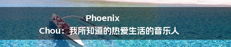 Phoenix Chou：我所知道的热爱生活的音乐人