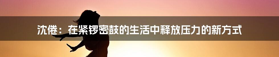 沈倦：在紧锣密鼓的生活中释放压力的新方式