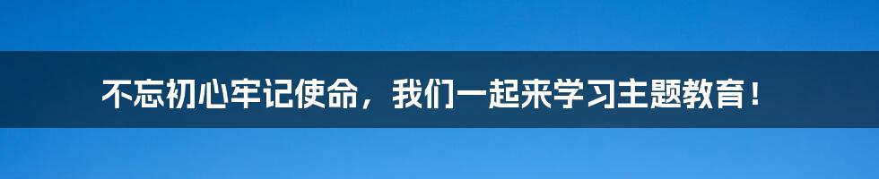 不忘初心牢记使命，我们一起来学习主题教育！