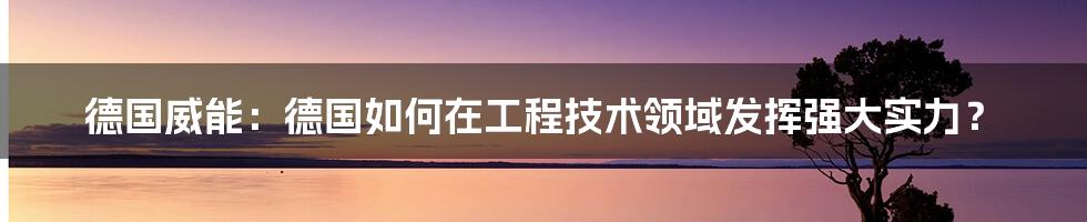 德国威能：德国如何在工程技术领域发挥强大实力？