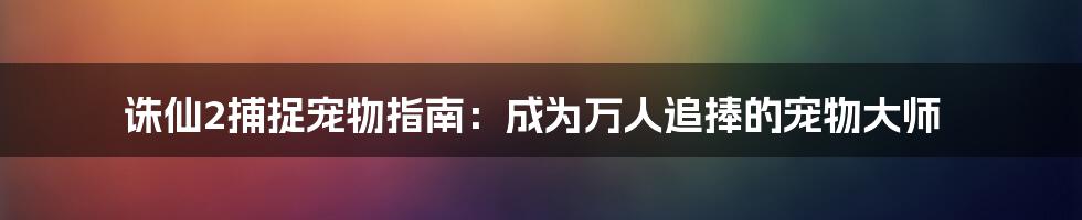 诛仙2捕捉宠物指南：成为万人追捧的宠物大师