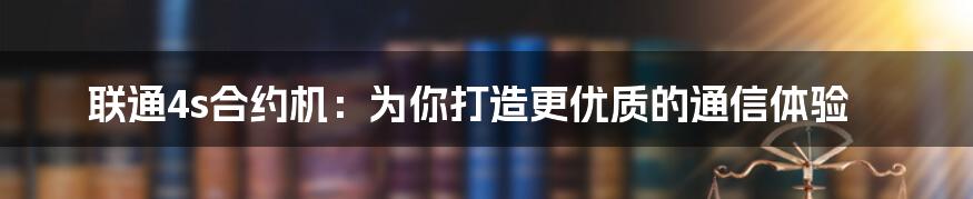 联通4s合约机：为你打造更优质的通信体验