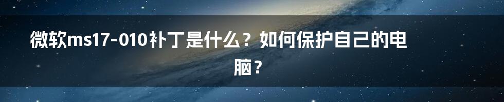 微软ms17-010补丁是什么？如何保护自己的电脑？