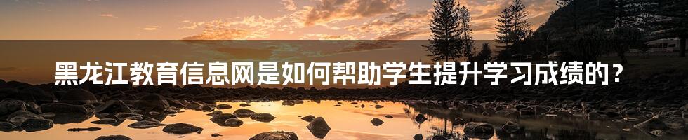 黑龙江教育信息网是如何帮助学生提升学习成绩的？