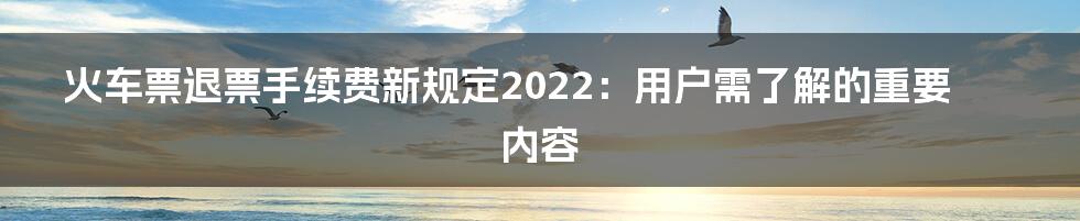 火车票退票手续费新规定2022：用户需了解的重要内容