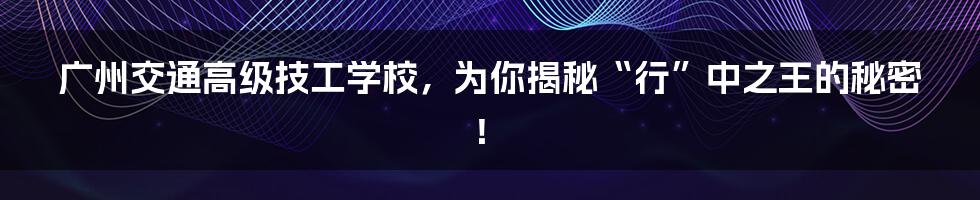 广州交通高级技工学校，为你揭秘“行”中之王的秘密！