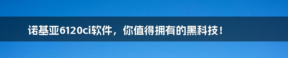 诺基亚6120ci软件，你值得拥有的黑科技！