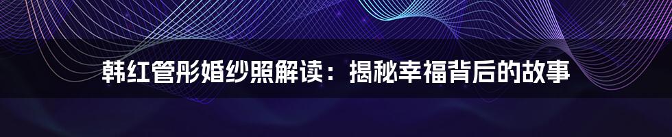 韩红管彤婚纱照解读：揭秘幸福背后的故事