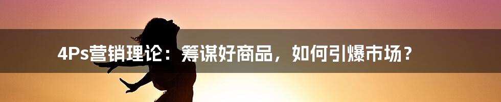 4Ps营销理论：筹谋好商品，如何引爆市场？